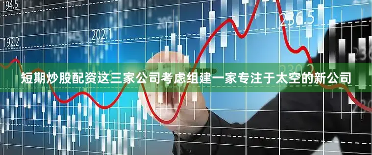 短期炒股配资这三家公司考虑组建一家专注于太空的新公司