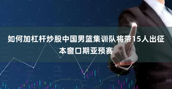 如何加杠杆炒股中国男篮集训队将带15人出征本窗口期亚预赛