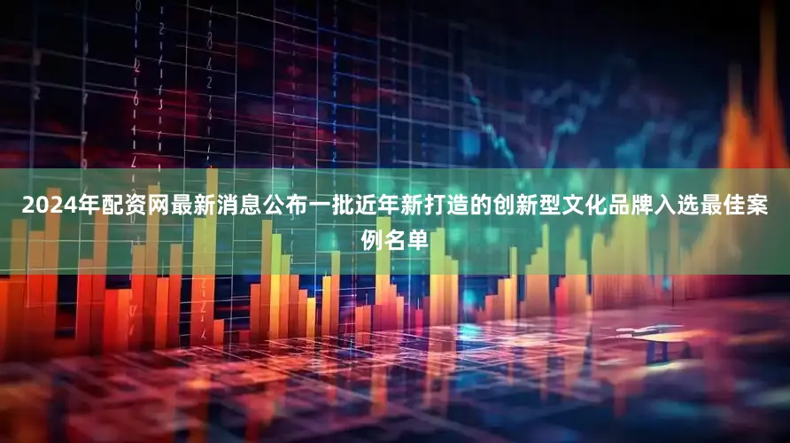 2024年配资网最新消息公布一批近年新打造的创新型文化品牌入选最佳案例名单