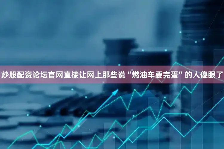 炒股配资论坛官网直接让网上那些说“燃油车要完蛋”的人傻眼了