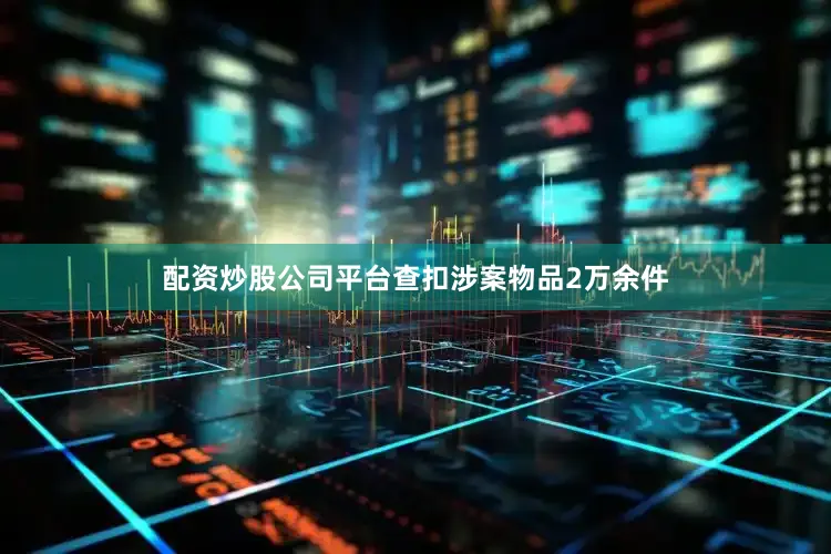 配资炒股公司平台查扣涉案物品2万余件