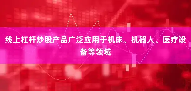线上杠杆炒股产品广泛应用于机床、机器人、医疗设备等领域