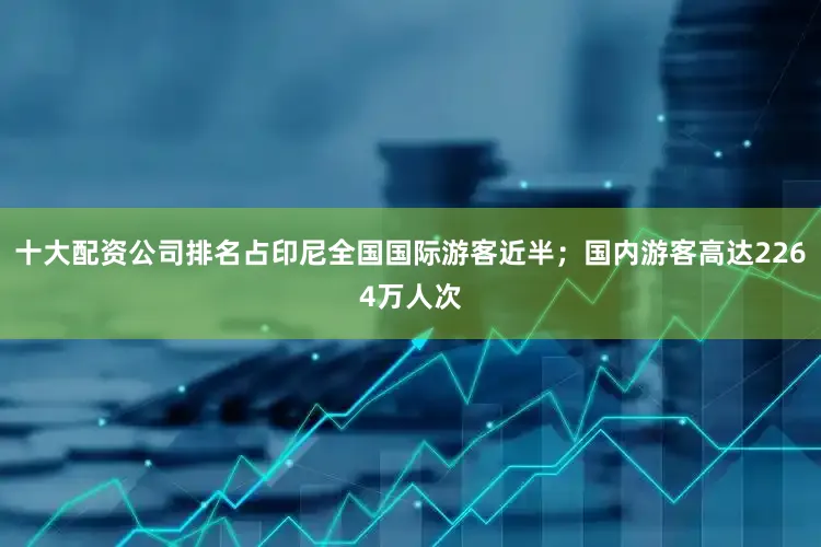 十大配资公司排名占印尼全国国际游客近半；国内游客高达2264万人次