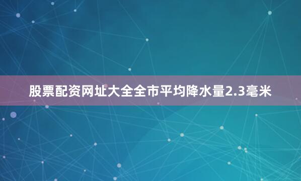 股票配资网址大全全市平均降水量2.3毫米