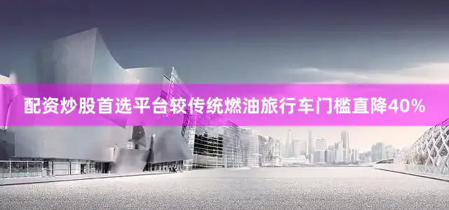 配资炒股首选平台较传统燃油旅行车门槛直降40%