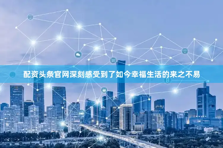 配资头条官网深刻感受到了如今幸福生活的来之不易