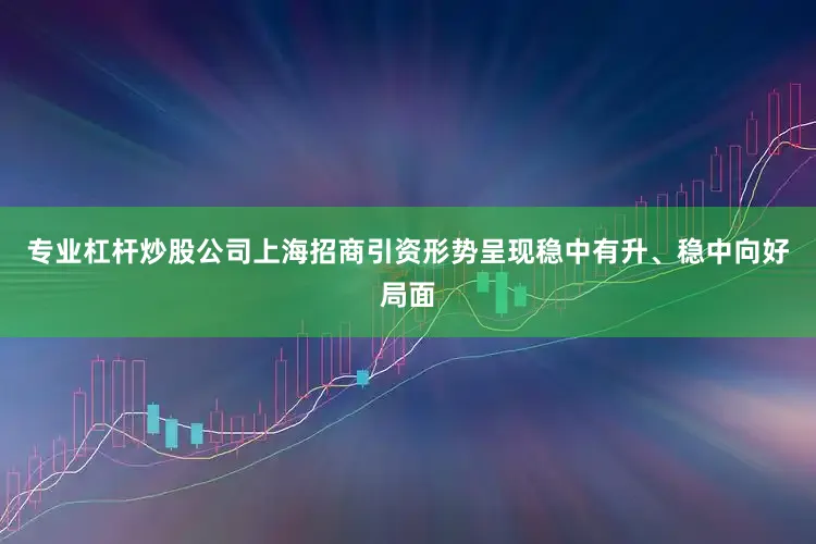 专业杠杆炒股公司上海招商引资形势呈现稳中有升、稳中向好局面