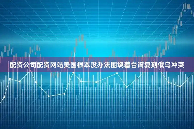 配资公司配资网站美国根本没办法围绕着台湾复刻俄乌冲突
