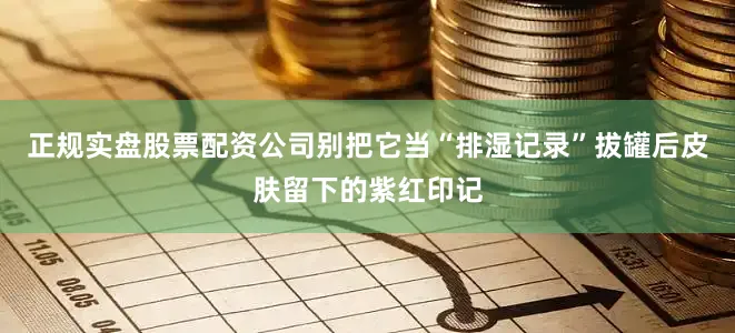 正规实盘股票配资公司别把它当“排湿记录”拔罐后皮肤留下的紫红印记